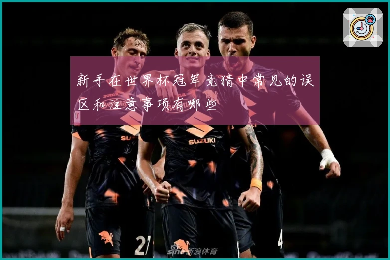 新手在世界杯冠军竞猜中常见的误区和注意事项有哪些